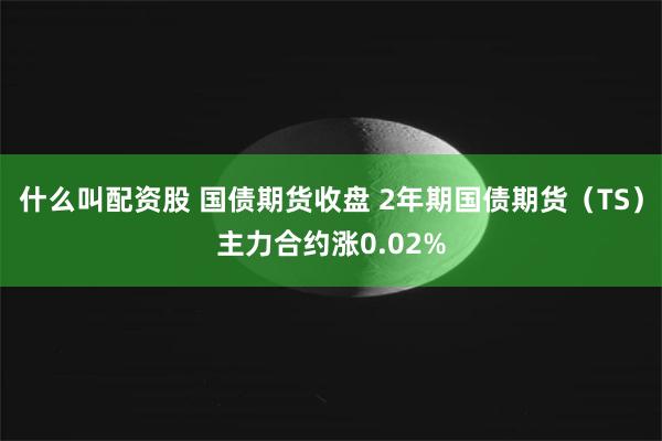 什么叫配资股 国债期货收盘 2年期国债期货（TS）主力合约涨0.02%