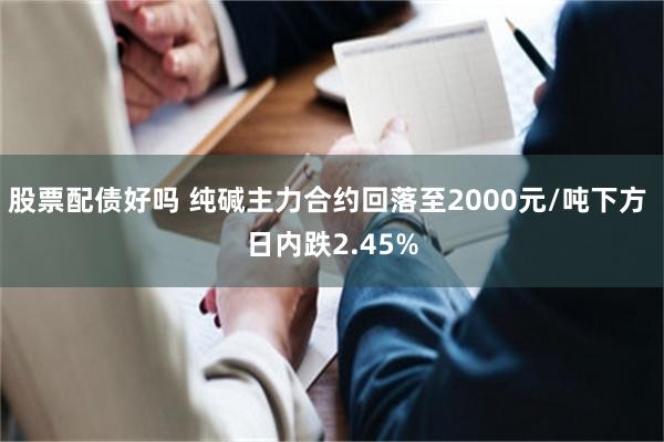 股票配债好吗 纯碱主力合约回落至2000元/吨下方 日内跌2.45%