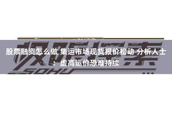 股票融资怎么做 集运市场现货报价松动 分析人士：虚高运价恐难持续