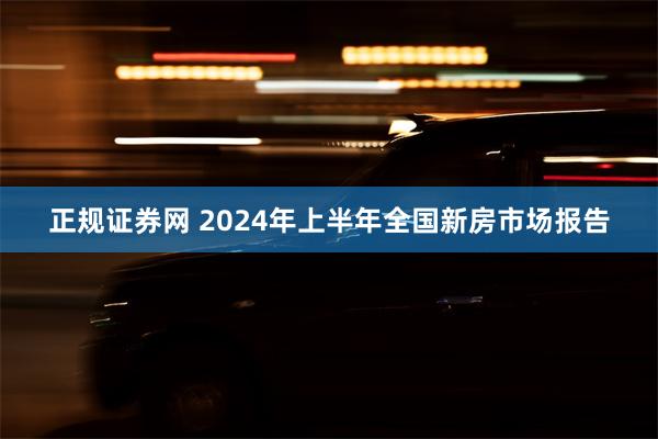 正规证券网 2024年上半年全国新房市场报告