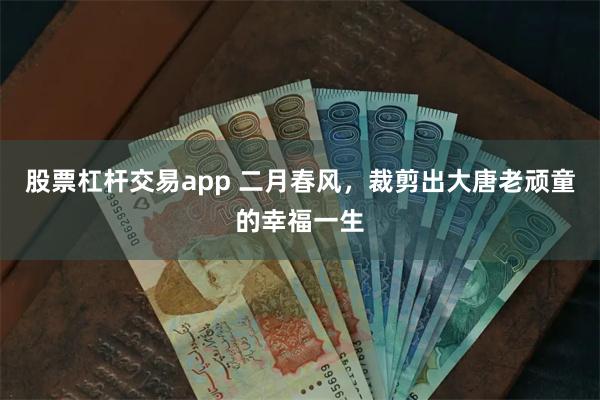 股票杠杆交易app 二月春风，裁剪出大唐老顽童的幸福一生