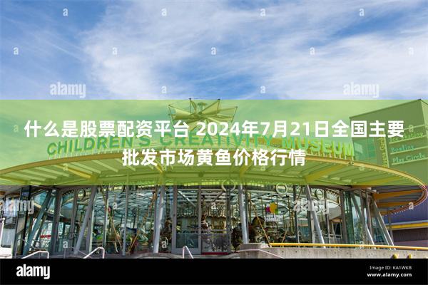 什么是股票配资平台 2024年7月21日全国主要批发市场黄鱼价格行情