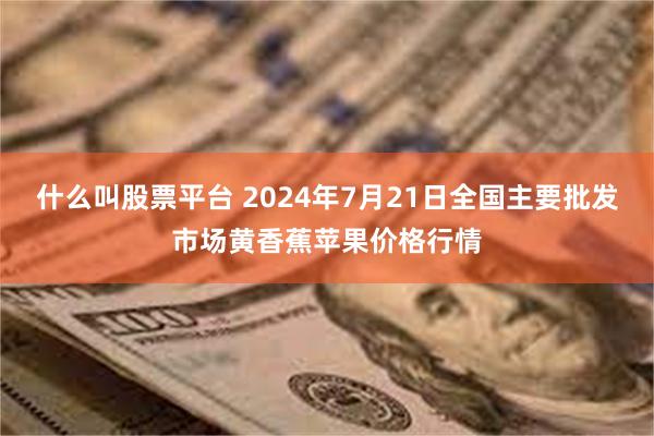 什么叫股票平台 2024年7月21日全国主要批发市场黄香蕉苹果价格行情