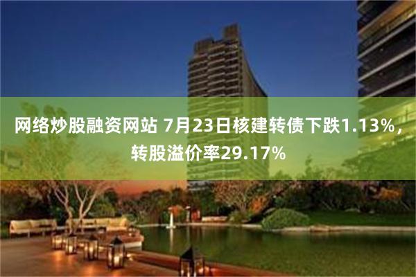 网络炒股融资网站 7月23日核建转债下跌1.13%，转股溢价率29.17%