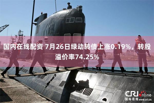 国内在线配资 7月26日绿动转债上涨0.19%，转股溢价率74.25%