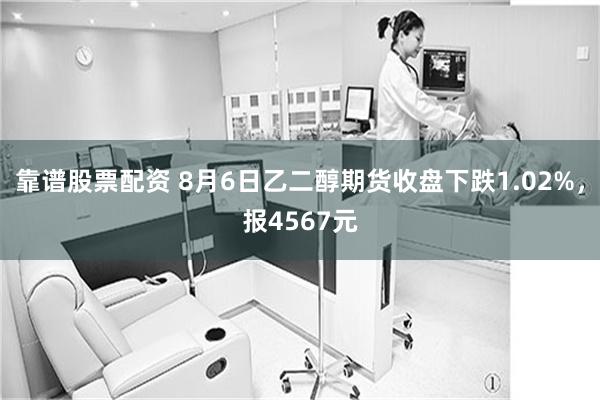 靠谱股票配资 8月6日乙二醇期货收盘下跌1.02%，报4567元