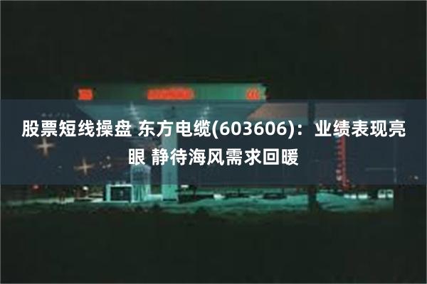 股票短线操盘 东方电缆(603606)：业绩表现亮眼 静待海风需求回暖