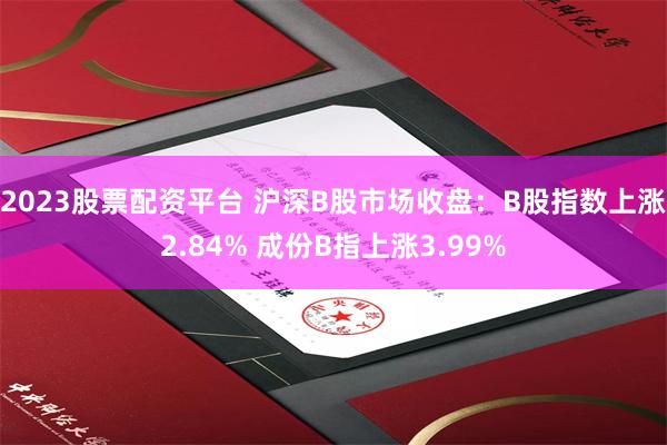 2023股票配资平台 沪深B股市场收盘：B股指数上涨2.84% 成份B指上涨3.99%