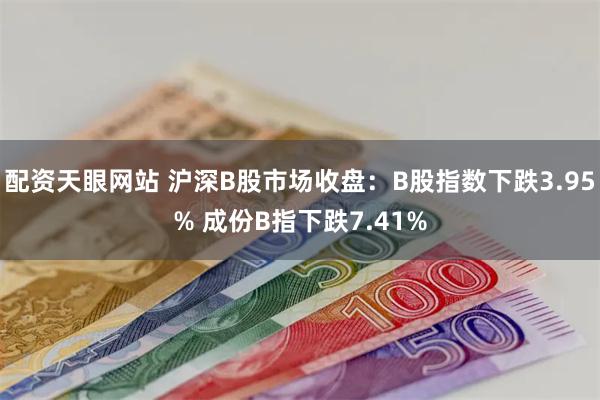 配资天眼网站 沪深B股市场收盘：B股指数下跌3.95% 成份B指下跌7.41%