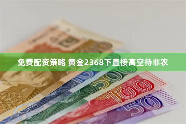 免费配资策略 黄金2368下直接高空待非农