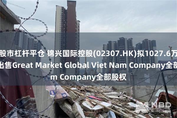 股市杠杆平仓 锦兴国际控股(02307.HK)拟1027.6万美元出售Great Market Global Viet Nam Company全部股权