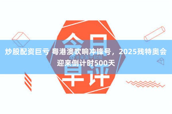 炒股配资巨亏 粤港澳吹响冲锋号，2025残特奥会迎来倒计时500天