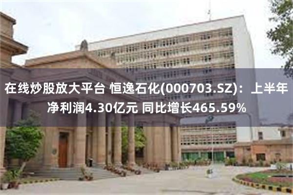 在线炒股放大平台 恒逸石化(000703.SZ)：上半年净利润4.30亿元 同比增长465.59%