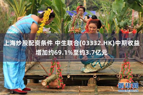 上海炒股配资条件 中生联合(03332.HK)中期收益增加约69.1%至约3.7亿元