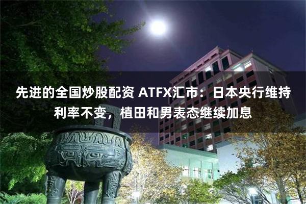 先进的全国炒股配资 ATFX汇市：日本央行维持利率不变，植田和男表态继续加息