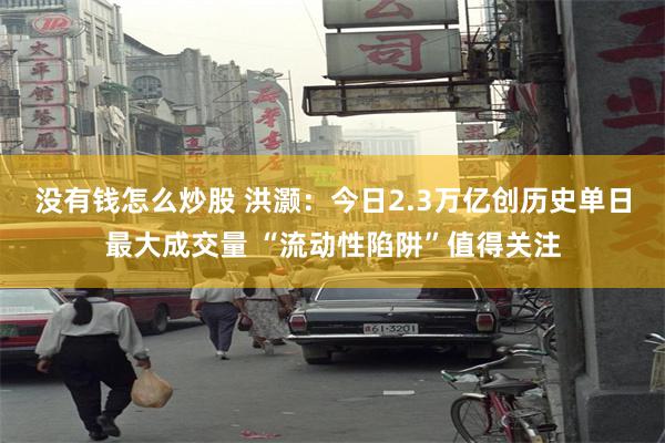 没有钱怎么炒股 洪灏：今日2.3万亿创历史单日最大成交量 “流动性陷阱”值得关注