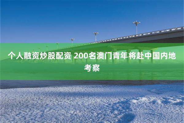 个人融资炒股配资 200名澳门青年将赴中国内地考察