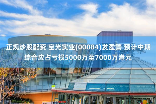 正规炒股配资 宝光实业(00084)发盈警 预计中期综合应占亏损5000万至7000万港元