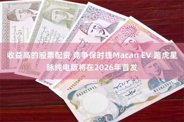 收益高的股票配资 竞争保时捷Macan EV 路虎星脉纯电版将在2026年首发