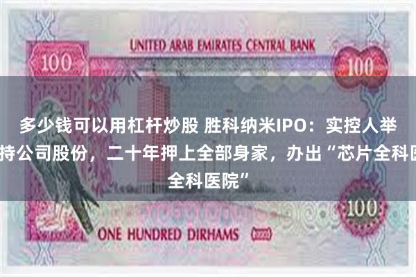 多少钱可以用杠杆炒股 胜科纳米IPO：实控人举债增持公司股份，二十年押上全部身家，办出“芯片全科医院”