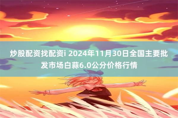 炒股配资找配资i 2024年11月30日全国主要批发市场白蒜6.0公分价格行情