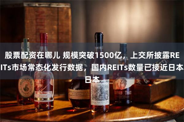 股票配资在哪儿 规模突破1500亿，上交所披露REITs市场常态化发行数据，国内REITs数量已接近日本