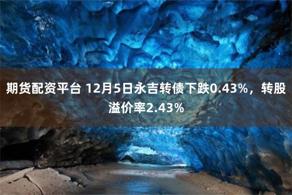 期货配资平台 12月5日永吉转债下跌0.43%，转股溢价率2.43%