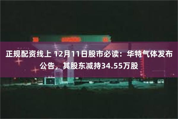 正规配资线上 12月11日股市必读：华特气体发布公告，其股东减持34.55万股