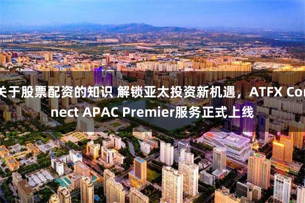 关于股票配资的知识 解锁亚太投资新机遇，ATFX Connect APAC Premier服务正式上线