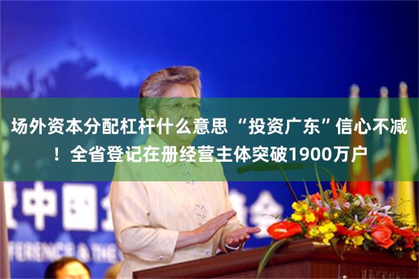 场外资本分配杠杆什么意思 “投资广东”信心不减！全省登记在册经营主体突破1900万户