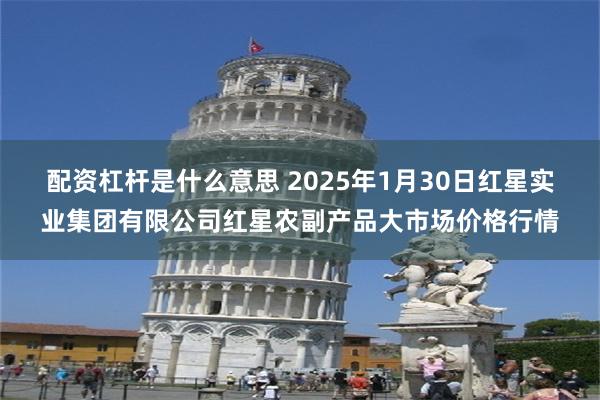 配资杠杆是什么意思 2025年1月30日红星实业集团有限公司红星农副产品大市场价格行情