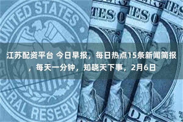 江苏配资平台 今日早报，每日热点15条新闻简报，每天一分钟，知晓天下事，2月6日