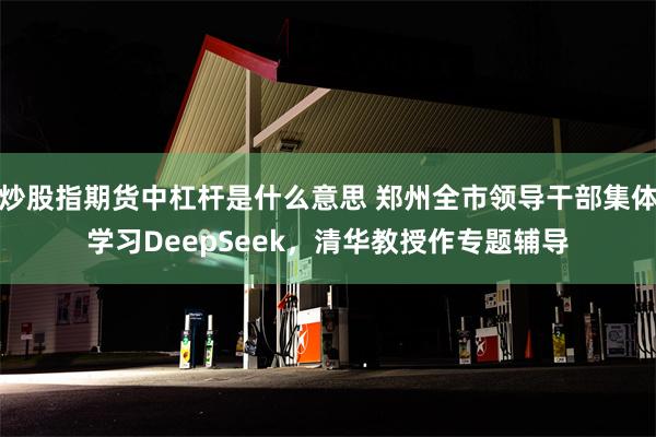 炒股指期货中杠杆是什么意思 郑州全市领导干部集体学习DeepSeek，清华教授作专题辅导