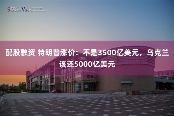 配股融资 特朗普涨价：不是3500亿美元，乌克兰该还5000亿美元