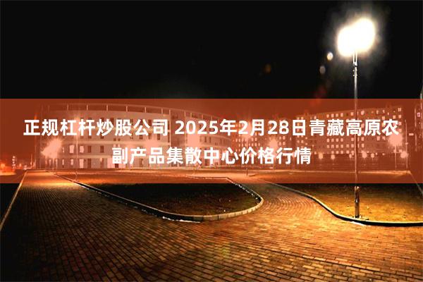 正规杠杆炒股公司 2025年2月28日青藏高原农副产品集散中心价格行情