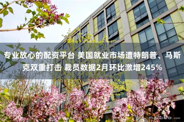 专业放心的配资平台 美国就业市场遭特朗普、马斯克双重打击 裁员数据2月环比激增245%